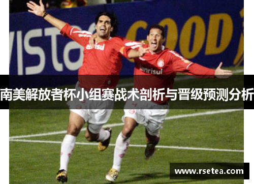南美解放者杯小组赛战术剖析与晋级预测分析 南美解放者杯小组赛战术剖析与晋级预测分析