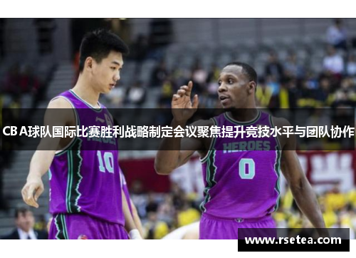 CBA球队国际比赛胜利战略制定会议聚焦提升竞技水平与团队协作