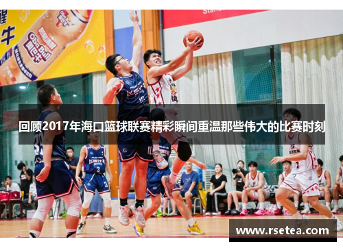 回顾2017年海口篮球联赛精彩瞬间重温那些伟大的比赛时刻