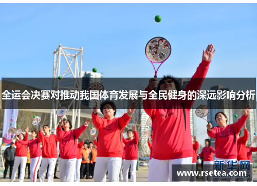 全运会决赛对推动我国体育发展与全民健身的深远影响分析