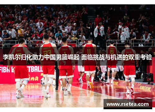 李凯尔归化助力中国男篮崛起 面临挑战与机遇的双重考验