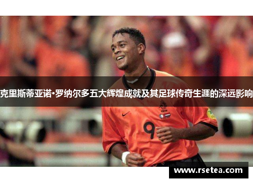 克里斯蒂亚诺·罗纳尔多五大辉煌成就及其足球传奇生涯的深远影响