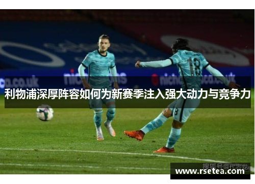 利物浦深厚阵容如何为新赛季注入强大动力与竞争力