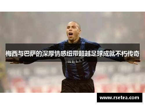 梅西与巴萨的深厚情感纽带超越足球成就不朽传奇