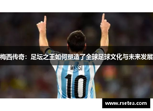 梅西传奇：足坛之王如何塑造了全球足球文化与未来发展