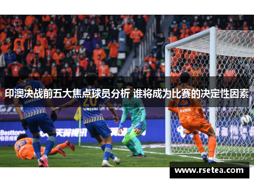 印澳决战前五大焦点球员分析 谁将成为比赛的决定性因素 印澳决战前五大焦点球员分析 谁将成为比赛的决定性因素