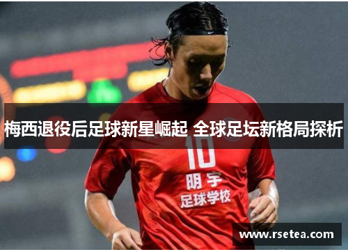 梅西退役后足球新星崛起 全球足坛新格局探析