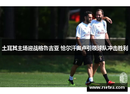 土耳其主场迎战格鲁吉亚 恰尔汗奥卢引领球队冲击胜利