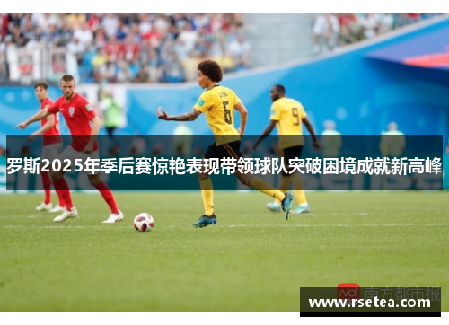 罗斯2025年季后赛惊艳表现带领球队突破困境成就新高峰