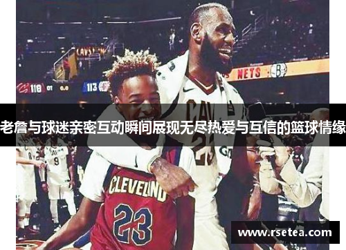 老詹与球迷亲密互动瞬间展现无尽热爱与互信的篮球情缘