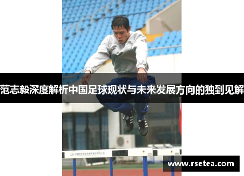 范志毅深度解析中国足球现状与未来发展方向的独到见解 范志毅深度解析中国足球现状与未来发展方向的独到见解