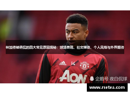 林加德被调侃的四大常见原因揭秘：球场表现、社交媒体、个人风格与外界期待